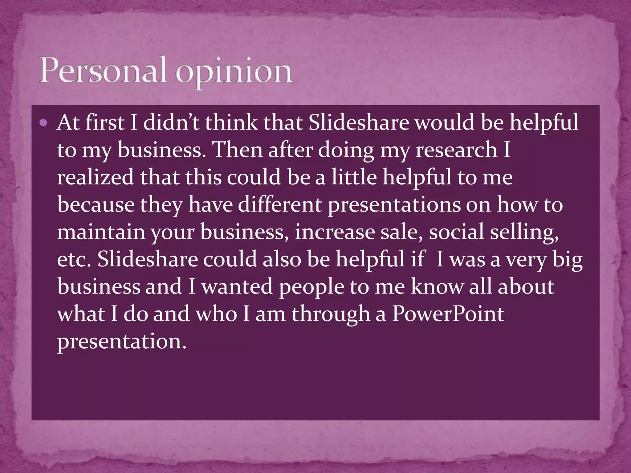  At first I didn’t think that Slideshare would be helpful
  to my business. Then after doing my research I
  realized that this could be a little helpful to me
  because they have different presentations on how to
  maintain your business, increase sale, social selling,
  etc. Slideshare could also be helpful if I was a very big
  business and I wanted people to me know all about
  what I do and who I am through a PowerPoint
  presentation.
 