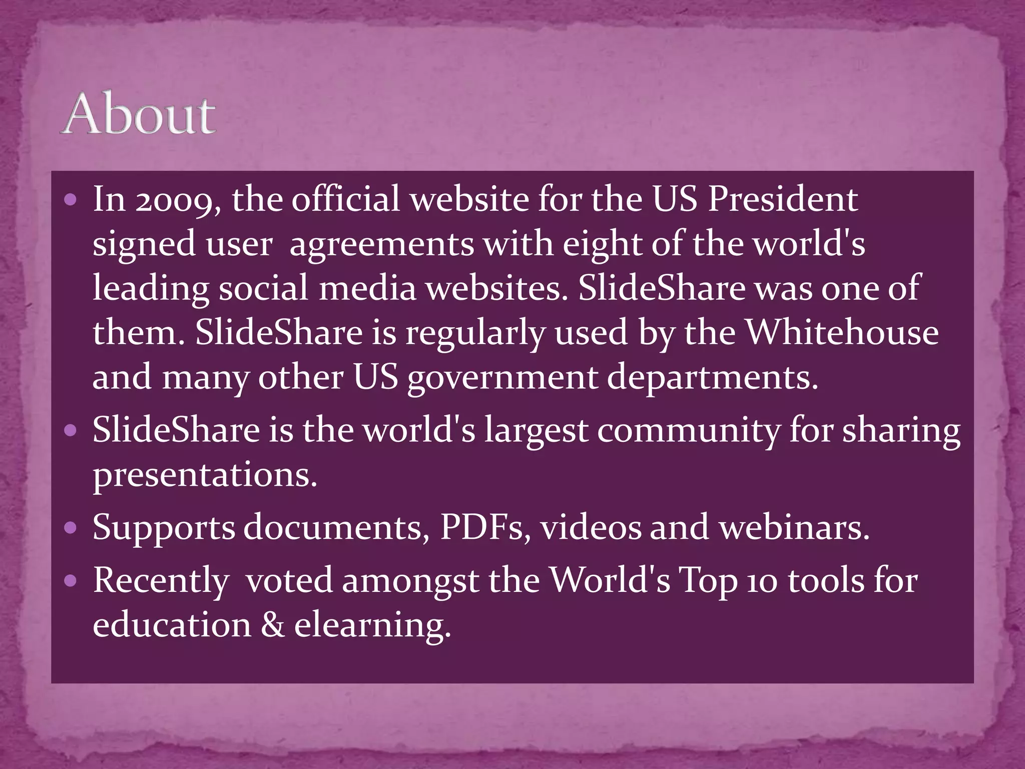  In 2009, the official website for the US President
  signed user agreements with eight of the world's
  leading social media websites. SlideShare was one of
  them. SlideShare is regularly used by the Whitehouse
  and many other US government departments.
 SlideShare is the world's largest community for sharing
  presentations.
 Supports documents, PDFs, videos and webinars.
 Recently voted amongst the World's Top 10 tools for
  education & elearning.
 