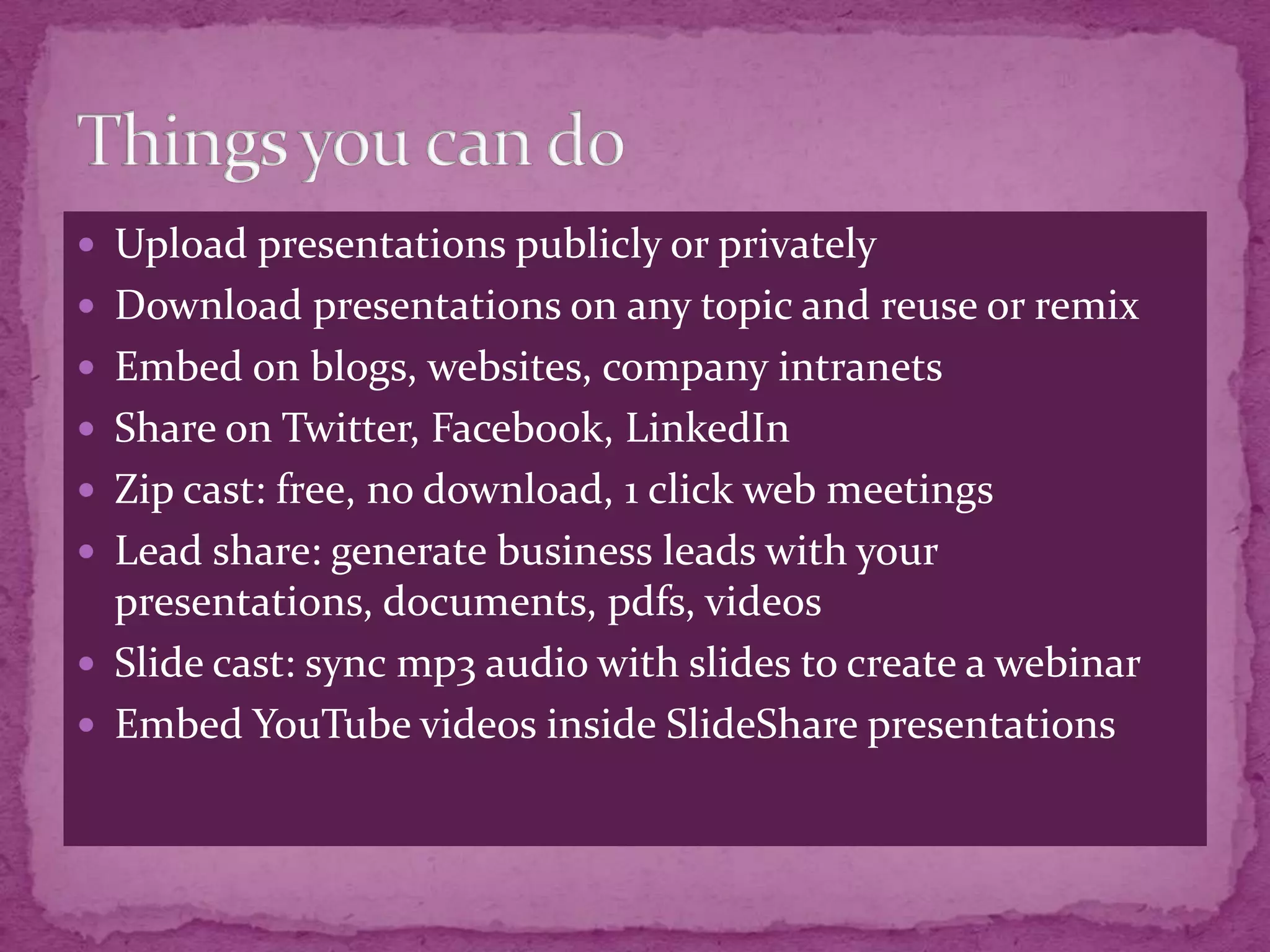  Upload presentations publicly or privately
 Download presentations on any topic and reuse or remix
 Embed on blogs, websites, company intranets
 Share on Twitter, Facebook, LinkedIn
 Zip cast: free, no download, 1 click web meetings
 Lead share: generate business leads with your
  presentations, documents, pdfs, videos
 Slide cast: sync mp3 audio with slides to create a webinar
 Embed YouTube videos inside SlideShare presentations
 