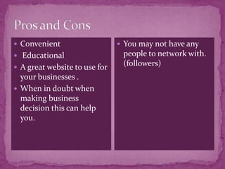  Convenient                    You may not have any
 Educational                   people to network with.
 A great website to use for
                                (followers)
  your businesses .
 When in doubt when
  making business
  decision this can help
  you.
 