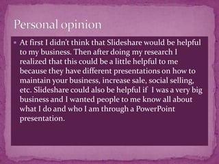  At first I didn’t think that Slideshare would be helpful
  to my business. Then after doing my research I
  realized that this could be a little helpful to me
  because they have different presentations on how to
  maintain your business, increase sale, social selling,
  etc. Slideshare could also be helpful if I was a very big
  business and I wanted people to me know all about
  what I do and who I am through a PowerPoint
  presentation.
 
