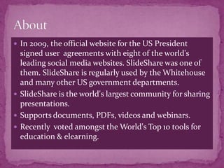  In 2009, the official website for the US President
  signed user agreements with eight of the world's
  leading social media websites. SlideShare was one of
  them. SlideShare is regularly used by the Whitehouse
  and many other US government departments.
 SlideShare is the world's largest community for sharing
  presentations.
 Supports documents, PDFs, videos and webinars.
 Recently voted amongst the World's Top 10 tools for
  education & elearning.
 