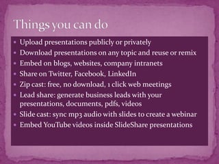  Upload presentations publicly or privately
 Download presentations on any topic and reuse or remix
 Embed on blogs, websites, company intranets
 Share on Twitter, Facebook, LinkedIn
 Zip cast: free, no download, 1 click web meetings
 Lead share: generate business leads with your
  presentations, documents, pdfs, videos
 Slide cast: sync mp3 audio with slides to create a webinar
 Embed YouTube videos inside SlideShare presentations
 
