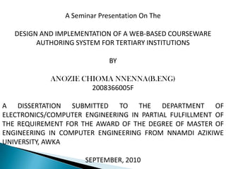 A Seminar Presentation On The

   DESIGN AND IMPLEMENTATION OF A WEB-BASED COURSEWARE
         AUTHORING SYSTEM FOR TERTIARY INSTITUTIONS

                             BY

            ANOZIE CHIOMA NNENNA(B.ENG)
                     2008366005F

A DISSERTATION SUBMITTED TO THE DEPARTMENT OF
ELECTRONICS/COMPUTER ENGINEERING IN PARTIAL FULFILLMENT OF
THE REQUIREMENT FOR THE AWARD OF THE DEGREE OF MASTER OF
ENGINEERING IN COMPUTER ENGINEERING FROM NNAMDI AZIKIWE
UNIVERSITY, AWKA

                      SEPTEMBER, 2010
 