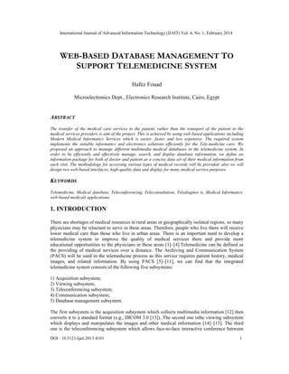 International Journal of Advanced Information Technology (IJAIT) Vol. 4, No. 1, February 2014
DOI : 10.5121/ijait.2013.4101 1
WEB-BASED DATABASE MANAGEMENT TO
SUPPORT TELEMEDICINE SYSTEM
Hafez Fouad
Microelectronics Dept., Electronics Research Institute, Cairo, Egypt
ABSTRACT
The transfer of the medical care services to the patient, rather than the transport of the patient to the
medical services providers is aim of the project. This is achieved by using web-based applications including
Modern Medical Informatics Services which is easier, faster and less expensive. The required system
implements the suitable informatics and electronics solutions efficiently for the Tele-medicine care. We
proposed an approach to manage different multimedia medical databases in the telemedicine system. In
order to be efficiently and effectively manage, search, and display database information, we define an
information package for both of doctor and patient as a concise data set of their medical information from
each visit. The methodology for accessing various types of medical records will be provided, also we will
design two web-based interfaces, high-quality data and display for many medical service purposes.
KEYWORDS
Telemedicine, Medical database, Teleconferencing, Teleconsultation, Telediagnos is, Medical Informatics,
web-based medicals applications.
1. INTRODUCTION
There are shortages of medical resources in rural areas or geographically isolated regions, so many
physicians may be reluctant to serve in these areas. Therefore, people who live there will receive
lower medical care than those who live in urban areas. There is an important need to develop a
telemedicine system to improve the quality of medical services there and provide more
educational opportunities to the physicians in these areas [1]–[4].Telemedicine can be defined as
the providing of medical services over a distance. The Archiving and Communication System
(PACS) will be used in the telemedicine process as this service requires patient history, medical
images, and related information. By using PACS [5]–[11], we can find that the integrated
telemedicine system consists of the following five subsystems:
1) Acquisition subsystem;
2) Viewing subsystem;
3) Teleconferencing subsystem;
4) Communication subsystem;
5) Database management subsystem.
The first subsystem is the acquisition subsystem which collects multimedia information [12] then
converts it to a standard format (e.g., DICOM 3.0 [13]). The second one isthe viewing subsystem
which displays and manipulates the images and other medical information [14]–[15]. The third
one is the teleconferencing subsystem which allows face-to-face interactive conference between
 