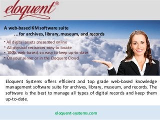 A web-based KM software suite
... for archives, library, museum, and records
• All digital assets presented online
• All physical resources easy to locate
• 100% web-based, so easy to keep up-to-date
• On your server or in the Eloquent Cloud
eloquent-systems.com
Eloquent Systems offers efficient and top grade web-based knowledge
management software suite for archives, library, museum, and records. The
software is the best to manage all types of digital records and keep them
up-to-date.
 