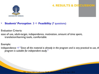 • Students’ Perception 3  Feasibility (7 questions)
Evaluation Criteria:
ease of use, adult-target, independence, motivation, amount of time spent,
translation/learning tools, comfortable
Example:
independence ”Since all the material is already in the program and is very practical to use, th
program is suitable for independent study.”
4. RESULTS & DISCUSSION
OEC Global 2015 Conference, Banff, Alberta, Canada, 22-24 April 2015
 