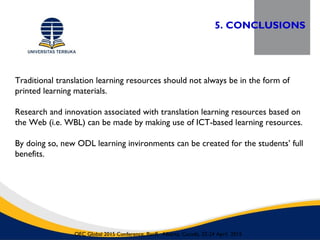 5. CONCLUSIONS
OEC Global 2015 Conference, Banff, Alberta, Canada, 22-24 April 2015
Traditional translation learning resources should not always be in the form of
printed learning materials.
Research and innovation associated with translation learning resources based on
the Web (i.e. WBL) can be made by making use of ICT-based learning resources.
By doing so, new ODL learning invironments can be created for the students’ full
benefits.
 