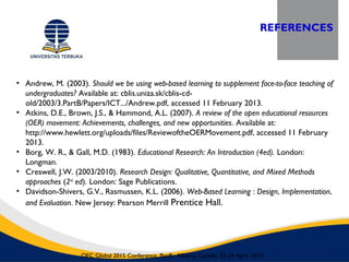 REFERENCES
OEC Global 2015 Conference, Banff, Alberta, Canada, 22-24 April 2015
• Andrew, M. (2003). Should we be using web-based learning to supplement face-to-face teaching of
undergraduates? Available at: cblis.uniza.sk/cblis-cd-
old/2003/3.PartB/Papers/ICT.../Andrew.pdf, accessed 11 February 2013.
• Atkins, D.E., Brown, J.S., & Hammond, A.L. (2007). A review of the open educational resources
(OER) movement: Achievements, challenges, and new opportunities. Available at:
http://www.hewlett.org/uploads/files/ReviewoftheOERMovement.pdf, accessed 11 February
2013.
• Borg, W. R., & Gall, M.D. (1983). Educational Research: An Introduction (4ed). London:
Longman.
• Creswell, J.W. (2003/2010). Research Design: Qualitative, Quantitative, and Mixed Methods
approaches (2nd
ed). London: Sage Publications.
• Davidson-Shivers, G.V., Rasmussen, K.L. (2006). Web-Based Learning : Design, Implementation,
and Evaluation. New Jersey: Pearson Merrill Prentice Hall.
 