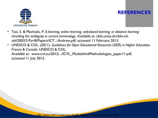 REFERENCES
OEC Global 2015 Conference, Banff, Alberta, Canada, 22-24 April 2015
• Tsai, S. & Machado, P. E-learning, online learning, web-based learning, or distance learning:
Unveiling the ambiguity in current terminology. Available at: cblis.uniza.sk/cblis-cd-
old/2003/3.PartB/Papers/ICT.../Andrew.pdf, accessed 11 February 2013.
• UNESCO & COL. (2011). Guidelines for Open Educational Resources (OER) in Higher Education.
France & Canada: UNESCO & COL.
Available at: www.icvl.eu/2012/.../ICVL_ModelsAndMethodologies_paper11.pdf,
accessed 11 July 2013.
 