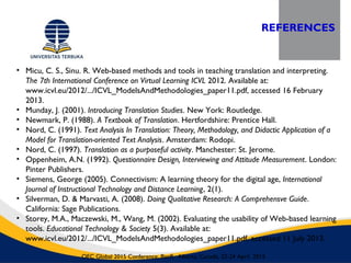 REFERENCES
OEC Global 2015 Conference, Banff, Alberta, Canada, 22-24 April 2015
• Micu, C. S., Sinu. R. Web-based methods and tools in teaching translation and interpreting.
The 7th International Conference on Virtual Learning ICVL 2012. Available at:
www.icvl.eu/2012/.../ICVL_ModelsAndMethodologies_paper11.pdf, accessed 16 February
2013.
• Munday, J. (2001). Introducing Translation Studies. New York: Routledge.
• Newmark, P. (1988). A Textbook of Translation. Hertfordshire: Prentice Hall.
• Nord, C. (1991). Text Analysis In Translation: Theory, Methodology, and Didactic Application of a
Model for Translation-oriented Text Analysis. Amsterdam: Rodopi.
• Nord, C. (1997). Translation as a purposeful activity. Manchester: St. Jerome.
• Oppenheim, A.N. (1992). Questionnaire Design, Interviewing and Attitude Measurement. London:
Pinter Publishers.
• Siemens, George (2005). Connectivism: A learning theory for the digital age, International
Journal of Instructional Technology and Distance Learning, 2(1).
• Silverman, D. & Marvasti, A. (2008). Doing Qualitative Research: A Comprehensve Guide.
California: Sage Publications.
• Storey, M.A., Maczewski, M., Wang, M. (2002). Evaluating the usability of Web-based learning
tools. Educational Technology & Society 5(3). Available at:
www.icvl.eu/2012/.../ICVL_ModelsAndMethodologies_paper11.pdf, accessed 11 July 2013.
 
