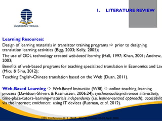 Learning Resources:
Design of learning materials in translator training programs  prior to designing
translation learning activities (Bigg, 2003; Kelly, 2005);
The use of ODL technology created web-based learning (Hall, 1997; Khan, 2001; Andrew,
2003;
Benefits of web-based programs for teaching specialized translation in Economics and Law
(Micu & Sinu, 2012);
Teaching English-Chinese translation based on the Web (Duan, 2011).
Web-Based Learning  Web-Based Instruction (WBI)  online teaching-learning
process (Davidson-Shivers & Rasmussen, 2006:24); synchronous/asynchronous interactivity,
time-place-tutors-learning-materials independency (i.e. learner-centred approach); accessibility
via the Internet; enrichment using IT devices (Rusman, et al, 2012).
1. LITERATURE REVIEW
OEG Conference 2015 , Banff, Alberta, Canada, 22-24 April 2015
 
