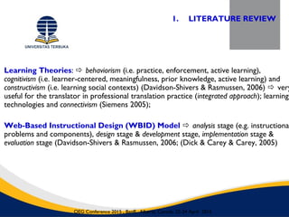 Learning Theories:  behaviorism (i.e. practice, enforcement, active learning),
cognitivism (i.e. learner-centered, meaningfulness, prior knowledge, active learning) and
constructivism (i.e. learning social contexts) (Davidson-Shivers & Rasmussen, 2006)  very
useful for the translator in professional translation practice (integrated approach); learning
technologies and connectivism (Siemens 2005);
Web-Based Instructional Design (WBID) Model  analysis stage (e.g. instructional
problems and components), design stage & development stage, implementation stage &
evaluation stage (Davidson-Shivers & Rasmussen, 2006; (Dick & Carey & Carey, 2005)
1. LITERATURE REVIEW
OEG Conference 2015 , Banff, Alberta, Canada, 22-24 April 2015
 