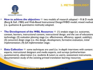• How to achieve the objectives  two models of research adopted R & D mode−
(Borg & Gall ,1983) and Web-Based Instructional Design/WBID model; mixed method
(i.e. qualitative & quantitative methods) adopted.
• The Development of the WBL Resources  (1) analysis stage (i.e. outcomes,
context, learners, instructional content, instructional design, and the use of educationa
technology; (2) evaluation planning stage (i.e. effectiveness, efficiency, appeal, usability);
(3) concurrent design stage (i.e. the design, development, formative evaluation, initial
implementation; (4) full implementation stage;
• Data Collection  some techniques are used (i.e. in-depth interviews with content
experts, instructional designers and media experts, and surveys (online/written
questionnaire), observation (i.e. students & tutors as users), assessment instruments,
documentation study of the existing printed translation learning resources.
3. METHODOLOGY
OEG Conference 2015 , Banff, Alberta, Canada, 22-24 April 2015
 