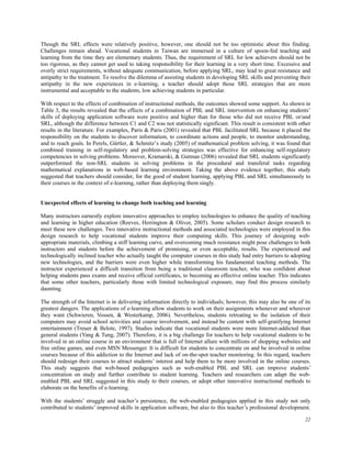 Though the SRL effects were relatively positive, however, one should not be too optimistic about this finding.
Challenges remain ahead. Vocational students in Taiwan are immersed in a culture of spoon-fed teaching and
learning from the time they are elementary students. Thus, the requirement of SRL for low achievers should not be
too rigorous, as they cannot get used to taking responsibility for their learning in a very short time. Excessive and
overly strict requirements, without adequate communication, before applying SRL, may lead to great resistance and
antipathy to the treatment. To resolve the dilemma of assisting students in developing SRL skills and preventing their
antipathy in the new experiences in e-learning, a teacher should adopt those SRL strategies that are more
instrumental and acceptable to the students, low achieving students in particular.
With respect to the effects of combination of instructional methods, the outcomes showed some support. As shown in
Table 3, the results revealed that the effects of a combination of PBL and SRL intervention on enhancing students’
skills of deploying application software were positive and higher than for those who did not receive PBL or/and
SRL, although the difference between C1 and C2 was not statistically significant. This result is consistent with other
results in the literature. For examples, Paris & Paris (2001) revealed that PBL facilitated SRL because it placed the
responsibility on the students to discover information, to coordinate actions and people, to monitor understanding,
and to reach goals. In Perels, Gürtler, & Schmitz’s study (2005) of mathematical problem solving, it was found that
combined training in self-regulatory and problem-solving strategies was effective for enhancing self-regulatory
competencies in solving problems. Moreover, Kramarski, & Gutman (2006) revealed that SRL students significantly
outperformed the non-SRL students in solving problems in the procedural and transferal tasks regarding
mathematical explanations in web-based learning environment. Taking the above evidence together, this study
suggested that teachers should consider, for the good of student learning, applying PBL and SRL simultaneously to
their courses in the context of e-learning, rather than deploying them singly.
Unexpected effects of learning to change both teaching and learning
Many instructors earnestly explore innovative approaches to employ technologies to enhance the quality of teaching
and learning in higher education (Reeves, Herrington & Oliver, 2005). Some scholars conduct design research to
meet these new challenges. Two innovative instructional methods and associated technologies were employed in this
design research to help vocational students improve their computing skills. This journey of designing webappropriate materials, climbing a stiff learning curve, and overcoming much resistance might pose challenges to both
instructors and students before the achievement of promising, or even acceptable, results. The experienced and
technologically inclined teacher who actually taught the computer courses in this study had entry barriers to adopting
new technologies, and the barriers were even higher while transforming his fundamental teaching methods. The
instructor experienced a difficult transition from being a traditional classroom teacher, who was confident about
helping students pass exams and receive official certificates, to becoming an effective online teacher. This indicates
that some other teachers, particularly those with limited technological exposure, may find this process similarly
daunting.
The strength of the Internet is in delivering information directly to individuals; however, this may also be one of its
greatest dangers. The applications of e-learning allow students to work on their assignments whenever and wherever
they want (Schwieren, Vossen, & Westerkamp, 2006). Nevertheless, students retreating to the isolation of their
computers may avoid school activities and course involvement, and instead be content with self-gratifying Internet
entertainment (Treuer & Belote, 1997). Studies indicate that vocational students were more Internet-addicted than
general students (Yang & Tung, 2007). Therefore, it is a big challenge for teachers to help vocational students to be
involved in an online course in an environment that is full of Internet allure with millions of shopping websites and
free online games, and even MSN Messenger. It is difficult for students to concentrate on and be involved in online
courses because of this addiction to the Internet and lack of on-the-spot teacher monitoring. In this regard, teachers
should redesign their courses to attract students’ interest and help them to be more involved in the online courses.
This study suggests that web-based pedagogies such as web-enabled PBL and SRL can improve students’
concentration on study and further contribute to student learning. Teachers and researchers can adapt the webenabled PBL and SRL suggested in this study to their courses, or adopt other innovative instructional methods to
elaborate on the benefits of e-learning.
With the students’ struggle and teacher’s persistence, the web-enabled pedagogies applied in this study not only
contributed to students’ improved skills in application software, but also to this teacher’s professional development.
22

 