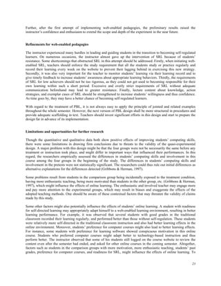 Further, after the first attempt of implementing web-enabled pedagogies, the preliminary results raised the
instructor’s confidence and enthusiasm to extend the scope and depth of the experiment in the near future.
Refinements for web-enabled pedagogies
The instructor experienced many hurdles in leading and guiding students in the transition to becoming self-regulated
learners. On numerous occasions, the instructor almost gave up the intervention of SRL because of students’
resistance. Some shortcomings that obstructed SRL in this attempt should be addressed. Firstly, when initiating webenabled SRL, teachers should enforce the study requirement that all the students study or practice regularly and
record their learning every week on the website to prevent their lagging behind in exercising this new strategy.
Secondly, it was also very important for the teacher to monitor students’ learning via their learning record and to
give timely feedback to increase students’ awareness about appropriate learning behaviors. Thirdly, the requirements
of SRL for low achievers should not be too rigorous, as they could not get used to becoming responsible for their
own learning within such a short period. Excessive and overly strict requirements of SRL without adequate
communication beforehand may lead to greater resistance. Finally, lecture content about knowledge, action
strategies, and exemplar cases of SRL should be strengthened to increase students’ willingness and thus confidence.
As time goes by, they may have a better chance of becoming self-regulated learners.
With regard to the treatment of PBL, it is not always easy to apply the principle of jointed and related examples
throughout the whole semester. However, the next version of PBL design shall be more structured in procedures and
provide adequate scaffolding in text. Teachers should invest significant efforts in this design and start to prepare the
design far in advance of its implementation.
Limitations and opportunities for further research
Though the quantitative and qualitative data both show positive effects of improving students’ computing skills,
there were some limitations in drawing firm conclusions due to threats to the validity of the quasi-experimental
design. A major problem with this design might be that the four groups were not be necessarily the same before any
treatment or instruction took place, and might differ in important ways that influenced their performances. In this
regard, the researchers empirically assessed the differences in students’ computing skills and involvement in this
course among the four groups in the beginning of the study. The differences in students’ computing skills and
involvement in the pretests were not statistically significant. The researchers could thus rule out initial differences as
alternative explanations for the differences detected (Gribbons & Herman, 1997).
Some problems result from students in the comparison group being incidentally exposed to the treatment condition,
having more enthusiastic teaching, being more motivated than students in the other group, etc. (Gribbons & Herman,
1997), which might influence the effects of online learning. The enthusiastic and involved teacher may engage more
and pay more attention to the experimental groups, which may result in biases and exaggerate the effects of the
adopted teaching methods. One should be aware of these contextual factors that may threaten the validity of claims
made by this study.
Some other factors might also potentially influence the effects of students’ online learning. A student with readiness
for self-directed learning may appropriately adapt himself to a web-enabled learning environment, resulting in better
learning performance. For example, it was observed that several students with good grades in the traditional
classroom recorded their learning regularly, and performed better than those without self-regulation. These students
were relatively more self-directed in the traditional classroom instruction and also had better learning effects in the
online environment. Moreover, students’ preference for computer courses might also lead to better learning effects.
For instance, some students with preference for learning software showed conspicuous motivation in this online
course. Students who preferred computer courses might adapt better to technology-based instruction and thus
perform better. The instructor observed that some of his students still logged on the course website to review the
content even after the semester had ended, and asked for other online courses in the coming semester. Altogether,
factors such as students in the comparison groups with more motivation, more enthusiastic teaching, students’ past
grades, preference for computer courses, and readiness for SRL, might influence the effects of online learning. To
23

 