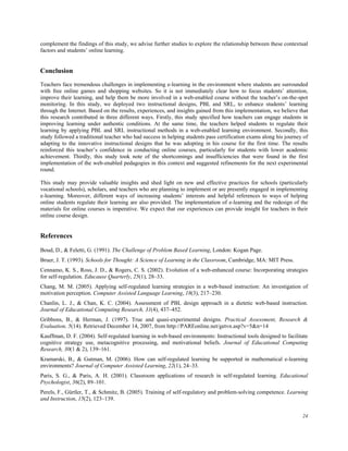 complement the findings of this study, we advise further studies to explore the relationship between these contextual
factors and students’ online learning.

Conclusion
Teachers face tremendous challenges in implementing e-learning in the environment where students are surrounded
with free online games and shopping websites. So it is not immediately clear how to focus students’ attention,
improve their learning, and help them be more involved in a web-enabled course without the teacher’s on-the-spot
monitoring. In this study, we deployed two instructional designs, PBL and SRL, to enhance students’ learning
through the Internet. Based on the results, experiences, and insights gained from this implementation, we believe that
this research contributed in three different ways. Firstly, this study specified how teachers can engage students in
improving learning under authentic conditions. At the same time, the teachers helped students to regulate their
learning by applying PBL and SRL instructional methods in a web-enabled learning environment. Secondly, this
study followed a traditional teacher who had success in helping students pass certification exams along his journey of
adapting to the innovative instructional designs that he was adopting in his course for the first time. The results
reinforced this teacher’s confidence in conducting online courses, particularly for students with lower academic
achievement. Thirdly, this study took note of the shortcomings and insufficiencies that were found in the first
implementation of the web-enabled pedagogies in this context and suggested refinements for the next experimental
round.
This study may provide valuable insights and shed light on new and effective practices for schools (particularly
vocational schools), scholars, and teachers who are planning to implement or are presently engaged in implementing
e-learning. Moreover, different ways of increasing students’ interests and helpful references to ways of helping
online students regulate their learning are also provided. The implementation of e-learning and the redesign of the
materials for online courses is imperative. We expect that our experiences can provide insight for teachers in their
online course design.

References
Boud, D., & Feletti, G. (1991). The Challenge of Problem Based Learning, London: Kogan Page.
Bruer, J. T. (1993). Schools for Thought: A Science of Learning in the Classroom, Cambridge, MA: MIT Press.
Cennamo, K. S., Ross, J. D., & Rogers, C. S. (2002). Evolution of a web-enhanced course: Incorporating strategies
for self-regulation. Educause Quarterly, 25(1), 28–33.
Chang, M. M. (2005). Applying self-regulated learning strategies in a web-based instruction: An investigation of
motivation perception. Computer Assisted Language Learning, 18(3), 217–230.
Chanlin, L. J., & Chan, K. C. (2004). Assessment of PBL design approach in a dietetic web-based instruction.
Journal of Educational Computing Research, 31(4), 437–452.
Gribbons, B., & Herman, J. (1997). True and quasi-experimental designs. Practical Assessment, Research &
Evaluation, 5(14). Retrieved December 14, 2007, from http://PAREonline.net/getvn.asp?v=5&n=14
Kauffman, D. F. (2004). Self-regulated learning in web-based environments: Instructional tools designed to facilitate
cognitive strategy use, metacognitive processing, and motivational beliefs. Journal of Educational Computing
Research, 30(1 & 2), 139–161.
Kramarski, B., & Gutman, M. (2006). How can self-regulated learning be supported in mathematical e-learning
environments? Journal of Computer Assisted Learning, 22(1), 24–33.
Paris, S. G., & Paris, A. H. (2001). Classroom applications of research in self-regulated learning. Educational
Psychologist, 36(2), 89–101.
Perels, F., Gürtler, T., & Schmitz, B. (2005). Training of self-regulatory and problem-solving competence. Learning
and Instruction, 15(2), 123–139.
24

 