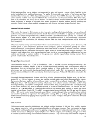 In the beginning of the course, students were encouraged to adapt and learn via a course website. Teaching in this
period took place in the traditional classroom. The teacher first recorded every session of his lectures and then
translated these lectures into HTML files with flash, video, and voice. These HTML files were then loaded onto the
course website. Students could preview and review the course sessions via this course website. After three weeks,
most of the coursework was moved into the website. The instructor helped students adapt to learning on the net and
lessen the feelings of isolation. Within these three weeks, the instructor adjusted students’ learning gradually and
smoothly. On this course website, students got support not only from the instructor, but also from their peers.
Design of the course website
This was the first attempt by this instructor to adopt innovative teaching technologies, including a course website and
audio-recording software. Before that semester started, the instructor searched for an appropriate online teaching
platform. The content management system, XOOPS (eXtensible Object Oriented Portal System), was adopted as the
course website. XOOPS is an open source framework and provides functions of user management, anonymous
discussion forum, file downloading, file uploading, website links, and group management (see official website at:
http://xoops.org).
The course website mainly consisted of four sections: course information, course content, course discussion, and
student system. “Course information” provided course description, syllabus, assignments, grading, and courserelated information; “course content” included the audio files and the examples for students’ exercises. Students
could download the files and listen to the recording via the website to review or complete exercises repeatedly. The
instructor could ask questions in the course discussion board in order to promote discussion and interaction between
students and himself. In addition, students in SRL groups were asked to regularly keep learning journals. These
journals were located in the student system.
Design of quasi-experiments
The experimental design was a 2 (PBL vs. non-PBL) × 2 (SRL vs. non-SRL) factorial pretest/post-test design. The
participants were randomly assigned to one of the four experimental conditions; each group contained about 30
participants. However, as mentioned above, vocational students in Taiwan tend to have lower level of academic
achievement and involvement in learning, and care less about their grades. They give up on their learning easily.
Twelve students withdrew from this course during the instructional process. At the end, 102 students remained in the
classes.
Students in the four groups solved the same tasks but in different learning conditions. Students in the PBL and SRL
group (C1, n = 28) were required to prepare and read the textbook, papers, and related documents before classes.
Furthermore, they were taught to solve a problem or build a business file in an authentic situation. The PBL and nonSRL group (C2, n = 25) focused on the teaching effectiveness in an authentic situation without the teacher’s help
focusing on forming self-regulated learning habits in these students. They just participated in this course by listening
to the teacher; however, they were not asked to preview or review the content of classes. The non-PBL and SRL
group (C3, n = 24) was taught in a traditional teaching style, but students were required to prepare the course
material before classes. Groups C1, C2, and C3 were experimental groups, while the non-PBL and non-SRL group
(C4, n = 25) was the control group. Students in group C4 were treated and taught in the most traditional way without
any simulated problems or requirement for self-regulated learning. That is, teaching this group still emphasized
traditional memorization by applying short, disjointed, lack-of-context examples, although the content was delivered
via the Internet.
PBL Treatment
The teacher created interesting, challenging, and authentic problem situations. In the first Word module, students
were required to apply for a job as marketing assistant for an online-game company. They were required to design
and then build autobiographies and resumes by applying computing skills they had just learned. In the Excel module,
students played roles as if they were employed by this same software company, and a marketing manager asked them
to compare expenses resulting from different distribution channels. They had to survey data and then complete a
16

 