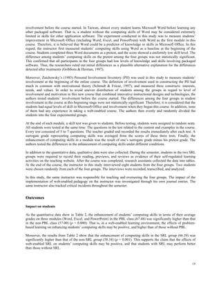 involvement before the course started. In Taiwan, almost every student learns Microsoft Word before learning any
other packaged software. That is, a student without the computing skills of Word may be considered extremely
limited in skills for other application software. The experiment conducted in this study was to measure students’
improvement in Microsoft Office (including Word, Excel, and PowerPoint) with Word as the first module in this
course. Therefore, it is believed that Word could be a predictor of knowledge or skills in Microsoft Office. In this
regard, the instructor first measured students’ computing skills using Word as a baseline at the beginning of the
course. Students completed three Word documents as a pretest, and the score showed a uniformly low skill level. The
difference among students’ computing skills on the pretest among the four groups was not statistically significant.
This confirmed that all participants in the four groups had low levels of knowledge and skills involving packaged
software. Thus, the researchers ruled out initial differences as a plausible alternative explanation for the differences
detected after treatments (Gribbons & Herman, 1997).
Moreover, Zaichowsky’s (1985) Personal Involvement Inventory (PII) was used in this study to measure students’
involvement at the beginning of the online course. The definition of involvement used in constructing the PII had
much in common with motivational theory (Schmidt & Frieze, 1997), and measured three constructs: interests,
needs, and values. In order to avoid uneven distribution of students among the groups in regard to level of
involvement and motivation in this new course that combined innovative instructional designs and technologies, the
authors tested students’ involvement before the course started. The differences among the four groups in student
involvement in the course at this beginning stage were not statistically significant. Therefore, it is considered that the
students had equal levels of skill in Microsoft Office and involvement when they began this course. In addition, none
of them had any experience in taking a web-enabled course. The authors then evenly and randomly divided the
students into the four experimental groups.
At the end of each module, a skill test was given to students. Before testing, students were assigned to random seats.
All students were tested at the same time. The questions in the test related to the content and examples in the course.
Every test consisted of 5 to 7 questions. The teacher graded and recorded the results immediately after each test. A
surrogate grade representing computing skills was averaged from the scores of these three tests. Finally, the
enhancement of computing skills in a module was the result of one’s surrogate grade minus his pretest grade. The
authors tested the differences in the enhancement of computing skills under different conditions.
In addition to the quantitative data, qualitative data were also collected. During the semester, students in the two SRL
groups were required to record their reading, previews, and reviews as evidence of their self-regulated learning
activities on the teaching website. After the course was completed, research assistants collected the data into tables.
At the end of the course, the instructor in this study interviewed eight students from the four groups. Two students
were chosen randomly from each of the four groups. The interviews were recorded, transcribed, and analyzed.
In this study, the same instructor was responsible for teaching and overseeing the four groups. The impact of the
implementation of web-enabled pedagogy on the instructor was investigated through his own journal entries. The
same instructor also tracked critical incidents throughout the semester.

Outcomes
Impact on students
As the quantitative data show in Table 2, the enhancement of students’ computing skills in terms of their average
grades on three modules (Word, Excel, and PowerPoint) in the PBL class (67.48) was significantly higher than that
in the non-PBL class (57.00) (p = 0.000). That is, in a web-enabled learning environment, the effects of problembased learning on enhancing students’ computing skills may be positive, and higher than of those without PBL.
Moreover, the results from Table 2 show that the enhancement of computing skills in the SRL group (66.39) was
significantly higher than that of the non-SRL group (58.34) (p = 0.001). This supports the claim that the effects of
web-enabled SRL on students’ computing skills may be positive, and that students with SRL may perform better
than those without SRL.

18

 