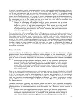In contrast with students’ welcome of the implementation of PBL, students experienced difficulties and persistently
struggled to self-regulate their learning. In the interviews, most students in the SRL groups admitted that they were
still not used to the practices of SRL, such as preview before class and review after class. Very few students studied
and practiced regularly. The students were not willing to spend extra time on their coursework after school, and
resisted taking responsibility for their own learning. For instance, many students in the SRL groups did not prepare,
practice, and record their learning within the deadline. Worse, three students in the C1 group even dropped out of
this group because they did not want to spend more time on this course after school. One of the participants in the
SRL groups described the processes of regulating his learning:
Although the teacher asked us to learn and record our learning in the regular time, we did not
complete it in time…We have received a spoon-fed teaching method since we were elementary
students. It is difficult for us to change our learning styles, that is, preview, review, and practice
regularly, within a short time. Besides, it is a big challenge for those students with out-of-class jobs
to be more involved in their learning. For these students, few learning tasks and records were done
within the pre-specified time span.
However, the teacher still encouraged the students in SRL groups and insisted that students should persist in
regulating their learning. At the end of the course, their achievement suggested that this effort was valuable.
Interestingly, students in the four groups expressed that they would like to take more online courses for the rest of
their school years. They felt comfortable and unrestrained in this online course. E-learning seemed to be more
popular for those students who did not get adequately involved in their schoolwork and cared less about their grades
mainly because of the conveniences and advantages of web-enabled learning. This unexpected finding impressed the
instructor. Although the results of implementing SRL in this study were mixed, we may conclude that e-learning is
not only possible but also effective for less academically motivated students, if appropriate pedagogies are well
designed and implemented.
Impact on instructor
As mentioned before, the focal instructor had previous success in helping students pass official exams and earn
related certificates. Not sure about whether this success might be sustained, the focal instructor worried a lot in the
beginning of his attempts to conduct these experiments about the indeterminate outcomes and that all his efforts
might be wasted. In the phase of teaching Word, the instructor recorded the following comment in his teaching
journal:
Students seem very stand-offish and unwilling to adapt to the new technologies and innovative
instructional designs. They look unhappy when they are assigned tasks and asked to solve the
problems. I think that they expect me to spoon-feed them in the way that they are used to and that I
am also skilled in. However, I prepared for this online course, and designed the teaching website
and course for several months. Will my efforts contribute to students’ improvement of computing
skills, or just be wasted?
However, an unanticipated learning event occurred in his class and thus removed some of his doubts. In the third
week, the instructor left for an unexpected meeting during class. Before the instructor left the classroom, the students
in the PBL class were told to practice and design a show bill in groups. After the teacher left the class, students
started to discuss what and how to design by applying what they had learned. When the instructor came back, the
show bills presented by the students were very exquisite and attractive. This instance encouraged the instructor
greatly, and the instructor was convinced that the effects of web-enabled PBL were very likely effective, even for
low academic achievers.
As for SRL, the instructor experienced many hurdles to lead and guide students in their transition to becoming selfregulated learners. Section 3.1 described students’ unwillingness to change during the implementation of SRL. On
numerous occasions, the instructor almost gave up on the intervention of SRL. The instructor recorded frustration in
his journal:
Each time when I hear students’ moans and complaints about the extra homework and assignments,
I really want to give up SRL intervention in the experiment. They seem to take these course
requirements as merely burdens. Does the intervention of SRL harass both students and me? It
seems that only I, the instructor, am struggling to improve students’ practical computing skills to
20

 