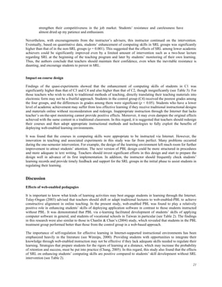 strengthen their competitiveness in the job market. Students’ resistance and carelessness have
almost dried up my patience and enthusiasm.
Nevertheless, with encouragements from the instructor’s advisers, this instructor continued on the intervention.
Eventually, based on quantitative data, students’ enhancement of computing skills in SRL groups was significantly
higher than that of in the non-SRL groups (p = 0.001). This suggested that the effects of SRL among lower academic
achievers could be significantly improved even by a limited amount of intervention such as a two-hour lecture
regarding SRL at the beginning of the teaching program and later by students’ monitoring of their own learning.
Thus, the authors conclude that teachers should maintain their confidence, even when the inevitable resistance is
daunting, and encourage students to persist in SRL.
Impact on course design
Findings of the quasi-experiments showed that the enhancement of computing skills of students in C1 was
significantly higher than that of C3 and C4 and also higher than that of C2, though insignificantly (see Table 3). For
those teachers who wish to stick to traditional methods of teaching, directly translating their teaching materials into
electronic form may not be a fruitful approach. Students in the control group (C4) received the poorest grades among
the four groups, and the differences in grades among them were significant (p < 0.05). Students who have a lower
level of academic achievement may suffer from less effective learning if they receive traditional instructional designs
and materials online without reconsideration and redesign. Inappropriate instruction through the Internet that lacks
teacher’s on-the-spot monitoring cannot provide positive effects. Moreover, it may even dampen the original effects
achieved with the same content in a traditional classroom. In this regard, it is suggested that teachers should redesign
their courses and then adopt appropriate instructional methods and technologies to fully exploit the benefits of
deploying web-enabled learning environments.
It was found that the courses in computing skills were appropriate to be instructed via Internet. However, the
innovation in teaching and associated experiments in this study was far from perfect. Many problems occurred
during the one-semester intervention. For example, the design of the learning environment left much room for further
improvement to attract students’ attention. The next version of PBL design could be more structured in procedures
and more adequate in text writing. Teachers should invest significant efforts in this design and start to prepare the
design well in advance of its first implementation. In addition, the instructor should frequently check students’
learning records and provide timely feedback and support for the SRL groups in the initial phase to assist students in
regulating their learning.

Discussion
Effects of web-enabled pedagogies
It is important to know what kinds of learning activities may best engage students in learning through the Internet.
Talay-Ongan (2003) advised that teachers should shift or adapt traditional lectures to web-enabled-PBL to achieve
constructive alignment in online teaching. In the present study, web-enabled PBL was found to play a relatively
positive role in enhancing students’ skills of deploying application software in contrast to those students instructed
without PBL. It was demonstrated that PBL via e-learning facilitated development of students’ skills of applying
computer software in general, and students of vocational schools in Taiwan in particular (see Table 2). The findings
in this research were also similar to those in Chanlin & Chan’s (2004) study, which revealed that students in the PBL
treatment group performed better than those from the control group in a web-based approach.
The importance of self-regulation for effective learning in Internet-supported instructional environments has been
emphasized heavily in the literature (see Winnips, 2000). Providing students with opportunities to integrate their
knowledge through web-enabled instruction may not be effective if they lack adequate skills needed to regulate their
learning. Strategies that prepare students for the rigors of learning at a distance, which may increase the probability
of retention and success, must be put into practice (Chang, 2005). In this regard, this study also found that the effects
of SRL on enhancing students’ computing skills are positive compared to students’ skill development without SRL
intervention (see Table 2).
21

 