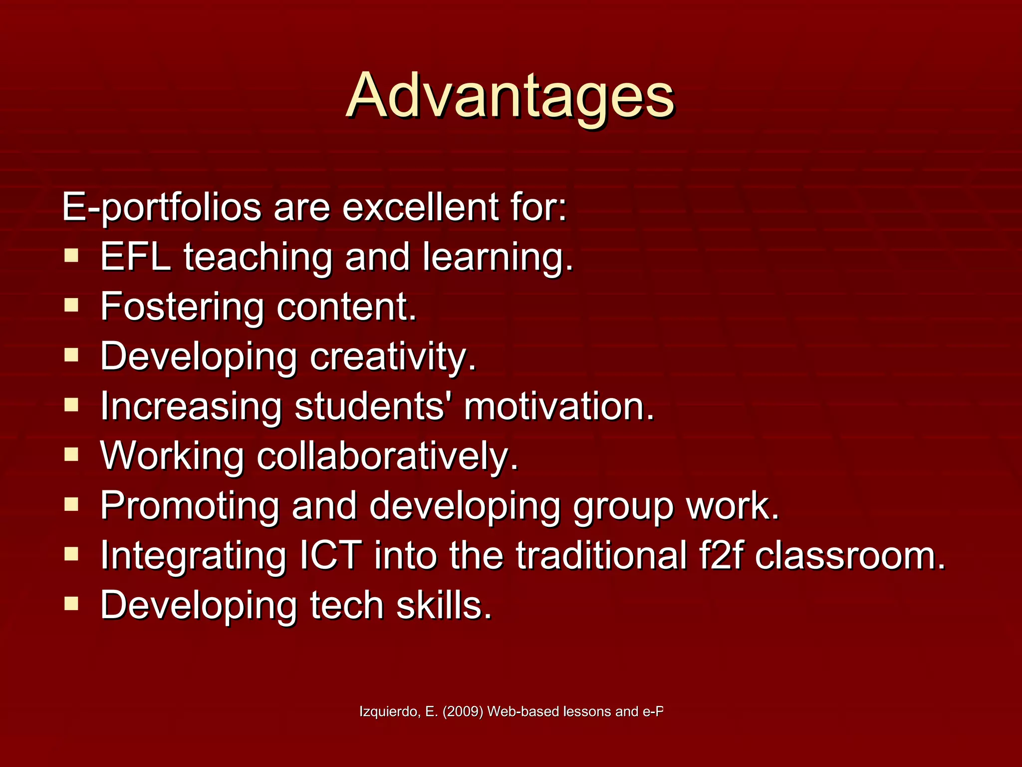 Advantages E-portfolios are excellent for: EFL teaching and learning. Fostering content. Developing creativity. Increasing students' motivation.  Working collaboratively.  Promoting and developing group work.  Integrating ICT into the traditional f2f classroom. Developing tech skills.  