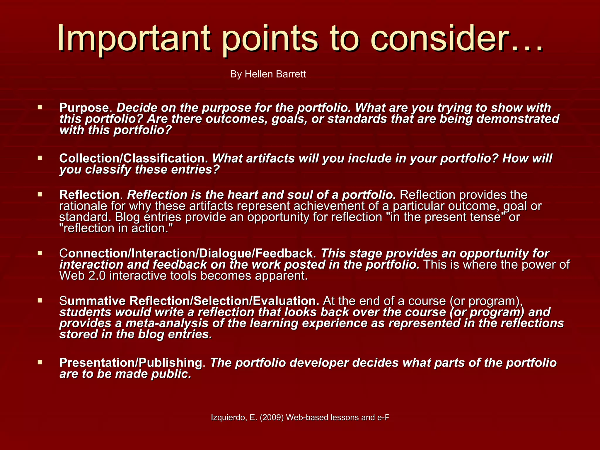 Important points to consider… Purpose .  Decide on the purpose for the portfolio. What are you trying to show with this portfolio? Are there outcomes, goals, or standards that are being demonstrated with this portfolio?   Collection/Classification.   What artifacts will you include in your portfolio? How will you classify these entries? Reflection .  Reflection is the heart and soul of a portfolio.  Reflection provides the rationale for why these artifacts represent achievement of a particular outcome, goal or standard. Blog entries provide an opportunity for reflection "in the present tense" or "reflection in action." C onnection/Interaction/Dialogue/Feedback .  This stage provides an opportunity for interaction and feedback on the work posted in the portfolio.  This is where the power of Web 2.0 interactive tools becomes apparent.  S ummative Reflection/Selection/Evaluation.  At the end of a course (or program),  students would write a reflection that looks back over the course (or program) and provides a meta-analysis of the learning experience as represented in the reflections stored in the blog entries.   Presentation/Publishing .  The portfolio developer decides what parts of the portfolio are to be made public.  By Hellen Barrett 
