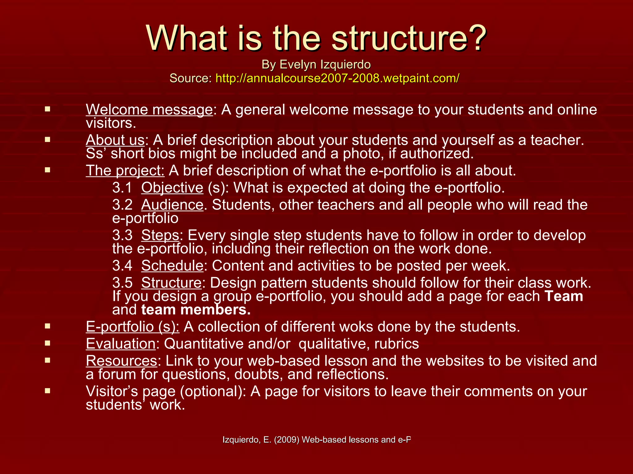 What is the structure? By Evelyn Izquierdo Source:  http://annualcourse2007-2008.wetpaint.com/   Welcome message : A general welcome message to your students and online visitors. About us : A brief description about your students and yourself as a teacher. Ss’ short bios might be included and a photo, if authorized. The project:  A brief description of what the e-portfolio is all about. 3.1  Objective  (s): What is expected at doing the e-portfolio. 3.2  Audience . Students, other teachers and all people who will read the e-portfolio 3.3  Steps : Every single step students have to follow in order to develop the e-portfolio, including their reflection on the work done. 3.4  Schedule : Content and activities to be posted per week. 3.5  Structure : Design pattern students should follow for their class work. If you design a group e-portfolio, you should add a page for each  Team  and  team   members. E-portfolio (s):  A collection of different woks done by the students. Evaluation : Quantitative and/or  qualitative, rubrics Resources : Link to your web-based lesson and the websites to be visited and a forum for questions, doubts, and reflections. Visitor’s page (optional): A page for visitors to leave their comments on your students’ work. 