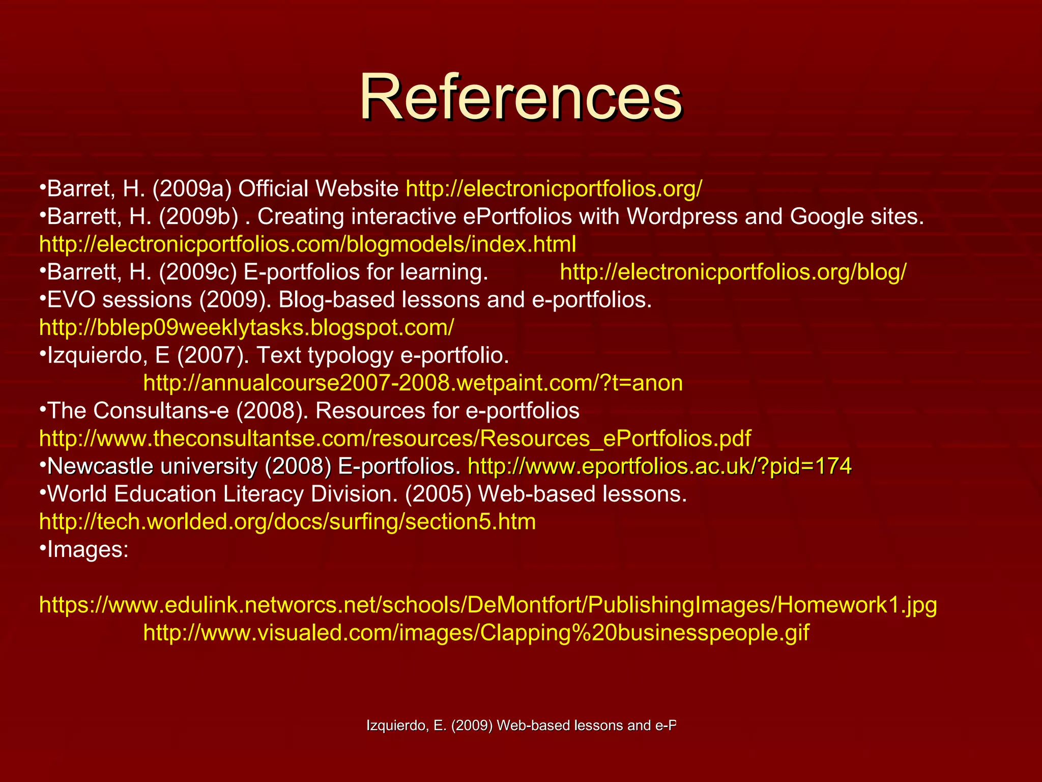 References Barret, H. (2009a) Official Website  http://electronicportfolios.org/   Barrett, H. (2009b) . Creating interactive ePortfolios with Wordpress and Google sites.  http://electronicportfolios.com/blogmodels/index.html Barrett, H. (2009c) E-portfolios for learning.  http://electronicportfolios.org/blog/   EVO sessions (2009). Blog-based lessons and e-portfolios.  http://bblep09weeklytasks.blogspot.com/   Izquierdo, E (2007). Text typology e-portfolio.  http://annualcourse2007-2008.wetpaint.com/?t=anon   The Consultans-e (2008). Resources for e-portfolios  http://www.theconsultantse.com/resources/Resources_ePortfolios.pdf   Newcastle university (2008) E-portfolios.  http://www.eportfolios.ac.uk/?pid=174 World Education Literacy Division. (2005) Web-based lessons. http://tech.worlded.org/docs/surfing/section5.htm Images:  https://www.edulink.networcs.net/schools/DeMontfort/PublishingImages/Homework1.jpg   http://www.visualed.com/images/Clapping%20businesspeople.gif 