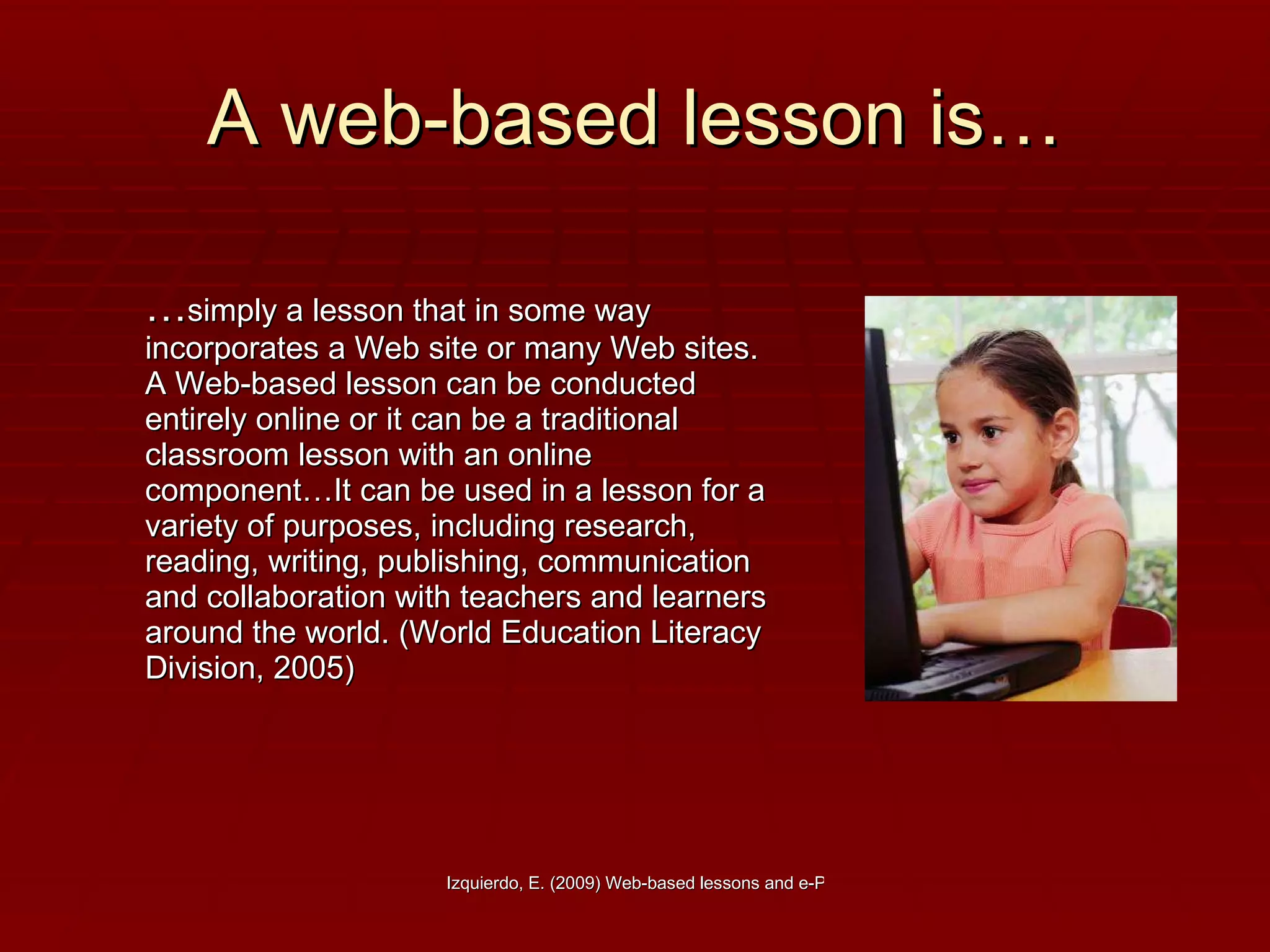 A web-based lesson is… … simply a lesson that in some way incorporates a Web site or many Web sites. A Web-based lesson can be conducted entirely online or it can be a traditional classroom lesson with an online component…It can be used in a lesson for a variety of purposes, including research, reading, writing, publishing, communication and collaboration with teachers and learners around the world. (World Education Literacy Division, 2005) 