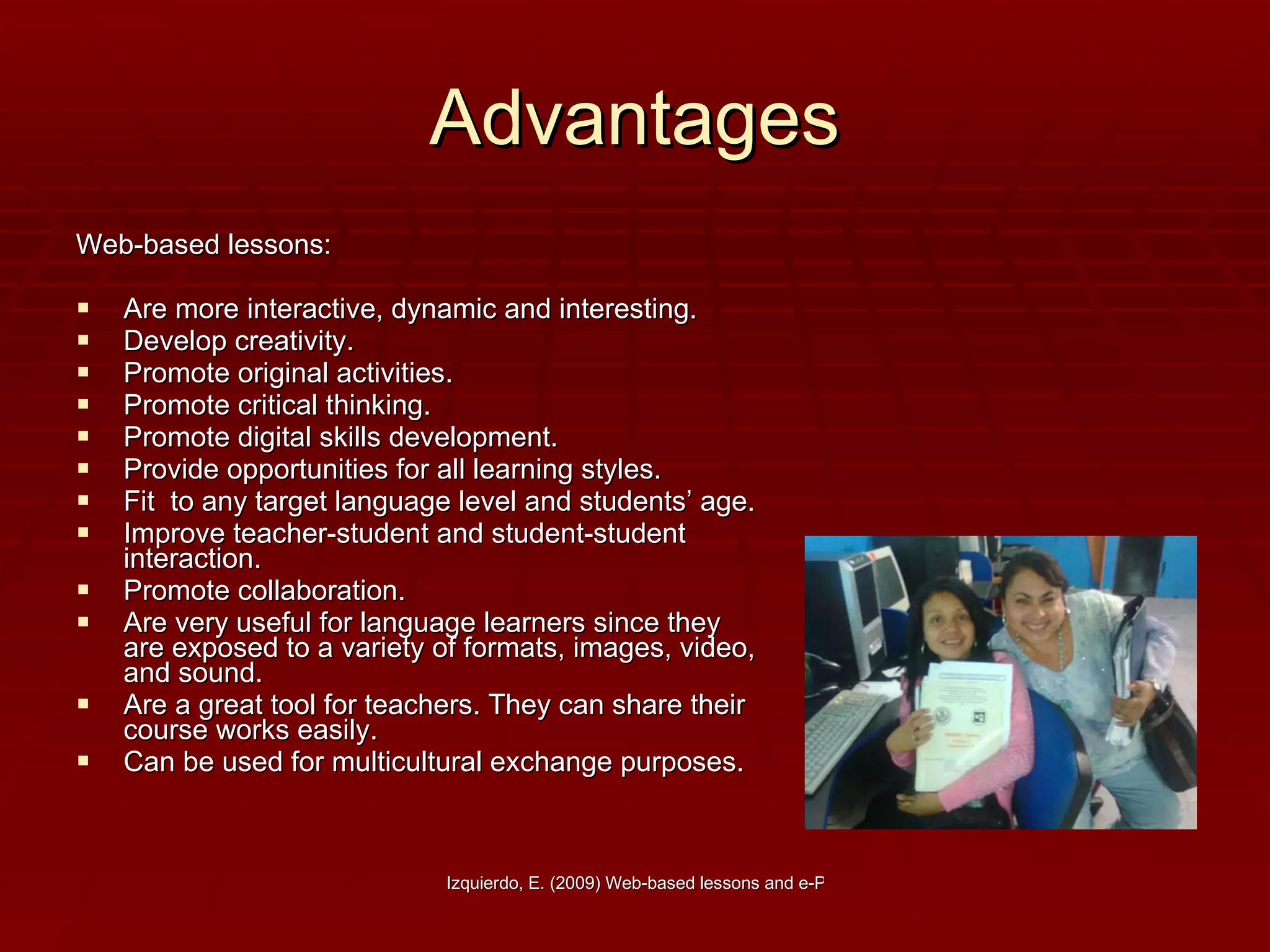 Advantages Web-based lessons: Are more interactive, dynamic and interesting. Develop creativity. Promote original activities. Promote critical thinking. Promote digital skills development. Provide opportunities for all learning styles. Fit  to any target language level and students’ age. Improve teacher-student and student-student interaction.  Promote collaboration. Are very useful for language learners since they are exposed to a variety of formats, images, video, and sound. Are a great tool for teachers. They can share their course works easily. Can be used for multicultural exchange purposes.  