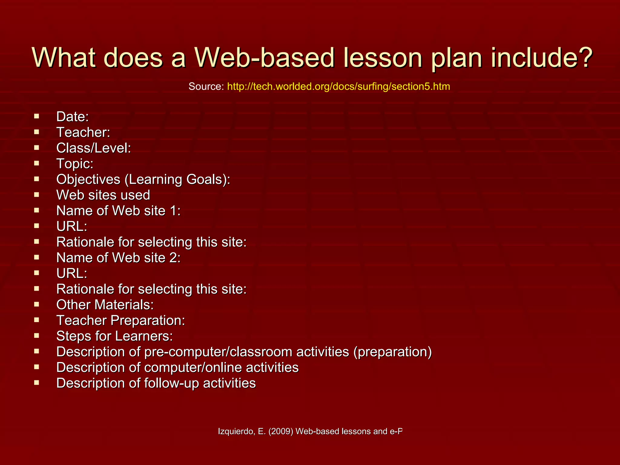 What does a Web-based lesson plan include? Date:  Teacher:  Class/Level:  Topic:  Objectives (Learning Goals):  Web sites used   Name of Web site 1:  URL:   Rationale for selecting this site:        Name of Web site 2:   URL:   Rationale for selecting this site:         Other Materials:        Teacher Preparation:        Steps for Learners:   Description of pre-computer/classroom activities (preparation)              Description of computer/online activities               Description of follow-up activities Source:  http://tech.worlded.org/docs/surfing/section5.htm 