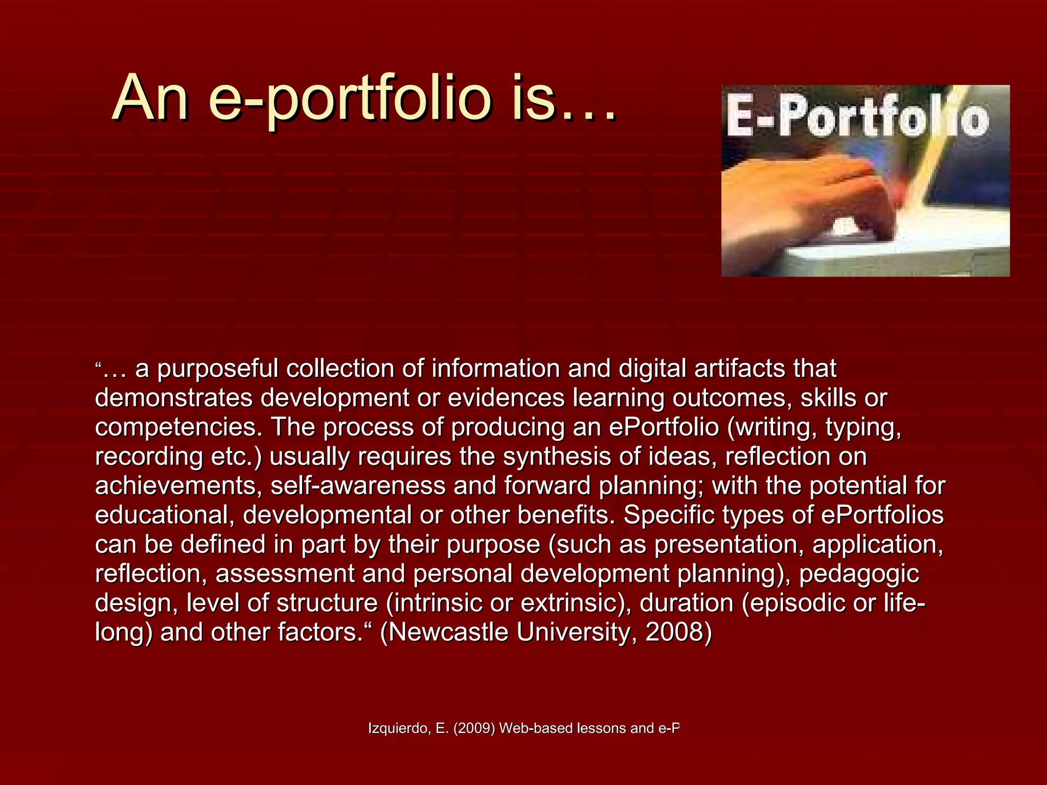 An e-portfolio is… “ …  a purposeful collection of information and digital artifacts that demonstrates development or evidences learning outcomes, skills or competencies. The process of producing an ePortfolio (writing, typing, recording etc.) usually requires the synthesis of ideas, reflection on achievements, self-awareness and forward planning; with the potential for educational, developmental or other benefits. Specific types of ePortfolios can be defined in part by their purpose (such as presentation, application, reflection, assessment and personal development planning), pedagogic design, level of structure (intrinsic or extrinsic), duration (episodic or life-long) and other factors.“ (Newcastle University, 2008)  