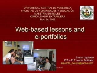 Web-based lessons and  e-portfolios Evelyn Izquierdo ICT in ELT course facilitator [email_address]   UNIVERSIDAD CENTRAL DE VENEZUELA FACULTAD DE HUMANIDADES Y EDUCACIÓN MAESTRÍA EN INGLÉS  COMO LENGUA EXTRANJERA Nov. 24, 2009 