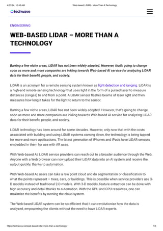 ENGINEERING
WEB-BASED LIDAR – MORE THAN A
TECHNOLOGY
Barring a few niche areas, LiDAR has not been widely adopted. However, that’s going to change
soon as more and more companies are inkling towards Web-based AI service for analyzing LiDAR
data for their benefit, people, and society.
LiDAR is an acronym for a remote sensing system known as light detection and ranging. LiDAR is
a high-end remote sensing technology that uses light in the form of a pulsed laser to measure
distances (ranges) to and from a point. A LiDAR sensor flashes beams of laser light and then
measures how long it takes for the light to return to the sensor.
Barring a few niche areas, LiDAR has not been widely adopted. However, that’s going to change
soon as more and more companies are inkling towards Web-based AI service for analyzing LiDAR
data for their benefit, people, and society.
LiDAR technology has been around for some decades. However, only now that with the costs
associated with building and using LiDAR systems coming down, the technology is being tapped
for more and more applications. The latest generation of iPhones and iPads have LiDAR sensors
embedded in them for use with AR uses.
With Web-based AI, LiDAR service providers can reach out to a broader audience through the Web.
Anyone with a Web browser can now upload their LiDAR data into an AI system and receive the
output quickly, thanks to automation.
With Web-based AI, users can take a raw point cloud and do segmentation or classification to
what the points represent – trees, cars, or buildings. This is possible when service providers use 3-
D models instead of traditional 2-D models. With 3-D models, feature extraction can be done with
high accuracy and detail thanks to automation. With the GPU and CPU resources, one can
maximize the benefits by running the cloud system.
The Web-based LiDAR system can be so efficient that it can revolutionize how the data is
analyzed, empowering the clients without the need to have LiDAR experts.
4/27/24, 10:43 AM Web-based LiDAR - More Than A Technology
https://techwave.net/web-based-lidar-more-than-a-technology/ 1/5
 