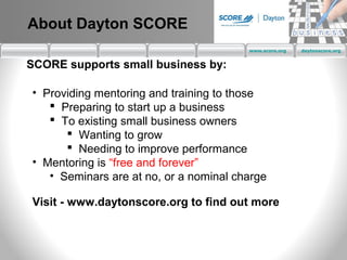 About Dayton SCORE
                                        www.score.org   daytonscore.org


SCORE supports small business by:

• Providing mentoring and training to those
    Preparing to start up a business
    To existing small business owners
       Wanting to grow
       Needing to improve performance
• Mentoring is “free and forever”
   • Seminars are at no, or a nominal charge

Visit - www.daytonscore.org to find out more
 