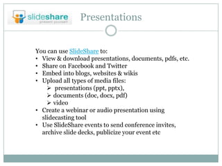 Presentations


You can use SlideShare to:
• View & download presentations, documents, pdfs, etc.
• Share on Facebook and Twitter
• Embed into blogs, websites & wikis
• Upload all types of media files:
     presentations (ppt, pptx),
     documents (doc, docx, pdf)
     video
• Create a webinar or audio presentation using
  slidecasting tool
• Use SlideShare events to send conference invites,
  archive slide decks, publicize your event etc
 