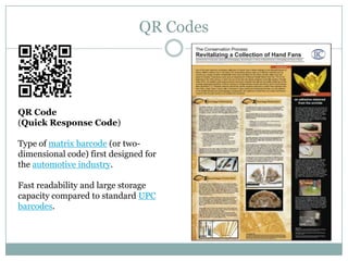 QR Codes




QR Code
(Quick Response Code)

Type of matrix barcode (or two-
dimensional code) first designed for
the automotive industry.

Fast readability and large storage
capacity compared to standard UPC
barcodes.
 