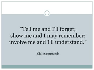 “Tell me and I'll forget;
 show me and I may remember;
involve me and I'll understand.”
           Chinese proverb
 