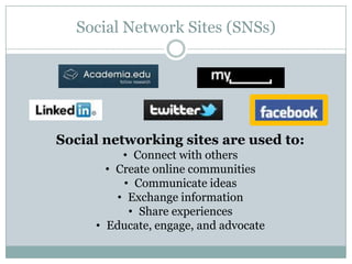 Social Network Sites (SNSs)




Social networking sites are used to:
          • Connect with others
       • Create online communities
          • Communicate ideas
         • Exchange information
           • Share experiences
     • Educate, engage, and advocate
 