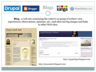 Blogs

     Blog - a web site containing the writer's or group of writers' own
experiences, observations, opinions, etc., and often having images and links
                            to other Web sites.




                                                         http://egyptology.blogspot.com/

                             http://juneandart.blogspot.com/
 