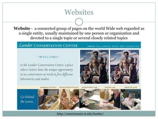 Websites

Website - a connected group of pages on the world Wide web regarded as
 a single entity, usually maintained by one person or organization and
        devoted to a single topic or several closely related topics




                       http://americanart.si.edu/lunder/
 