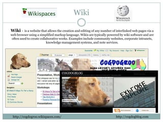 Wiki

Wiki -    is a website that allows the creation and editing of any number of interlinked web pages via a
web browser using a simplified markup language. Wikis are typically powered by wiki software and are
 often used to create collaborative works. Examples include community websites, corporate intranets,
                           knowledge management systems, and note services.




 http://cogdogroo.wikispaces.com/                                           http://cogdogblog.com
 