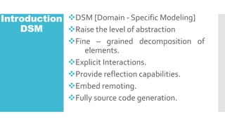 Introduction
DSM
?DSM [Domain - Specific Modeling]
?Raise the level of abstraction
?Fine C grained decomposition of
elements.
?Explicit Interactions.
?Provide reflection capabilities.
?Embed remoting.
?Fully source code generation.
 