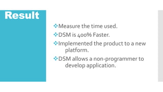 Result
?Measure the time used.
?DSM is 400% Faster.
?Implemented the product to a new
platform.
?DSM allows a non-programmer to
develop application.
 
