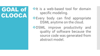 GOAL of
CLOOCA
?It is a web-based tool for domain
specific modeling.
?Every body can find appropriate
DSML anytime on the cloud.
?DSML improve productivity and
quality of software because the
source code was generated from
abstract model.
 