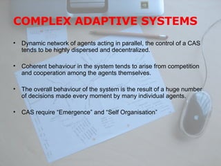 COMPLEX ADAPTIVE SYSTEMS Dynamic network of agents acting in parallel, the control of a CAS tends to be highly dispersed and decentralized. Coherent behaviour in the system tends to arise from competition and cooperation among the agents themselves. The overall behaviour of the system is the result of a huge number of decisions made every moment by many individual agents.  CAS require “Emergence” and “Self Organisation” 