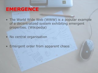 EMERGENCE The World Wide Web (WWW) is a popular example of a decentralized system exhibiting emergent properties. (Wikipedia) No central organisation Emergent order from apparent chaos 