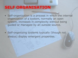 SELF ORGANISATION Self-organization is a process in which the internal organization of a system, normally an open system, increases in complexity without being guided or managed by an outside source.  Self-organizing systems typically (though not always) display emergent properties.   