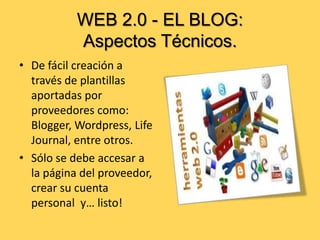 WEB 2.0 - EL BLOG:
Aspectos Técnicos.
• De fácil creación a
través de plantillas
aportadas por
proveedores como:
Blogger, Wordpress, Life
Journal, entre otros.
• Sólo se debe accesar a
la página del proveedor,
crear su cuenta
personal y… listo!

 